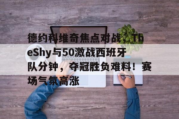 德约科维奇焦点对战，TheShy与50激战西班牙队分钟，夺冠胜负难料！赛场气氛高涨的简单介绍