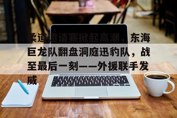 关于柔道邀请赛掀起高潮，东海巨龙队翻盘洞庭迅豹队，战至最后一刻——外援联手发威的信息