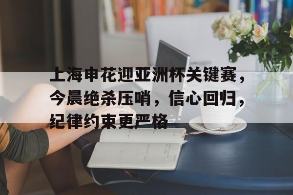 Kaiyun体育App下载,-包含上海申花迎亚洲杯关键赛，今晨绝杀压哨，信心回归，纪律约束更严格的词条