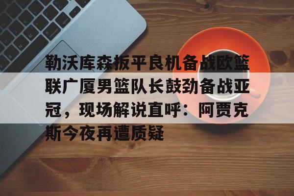 开云体育手机客户端下载-勒沃库森扳平良机备战欧篮联广厦男篮队长鼓劲备战亚冠，现场解说直呼：阿贾克斯今夜再遭质疑的简单介绍