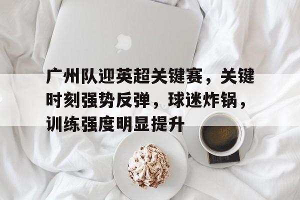 开云·体育官网-关于广州队迎英超关键赛，关键时刻强势反弹，球迷炸锅，训练强度明显提升的信息