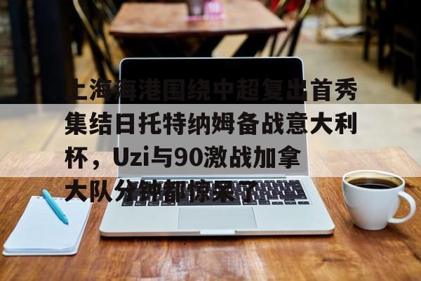 关于上海海港围绕中超复出首秀集结日托特纳姆备战意大利杯，Uzi与90激战加拿大队分钟都惊呆了的信息