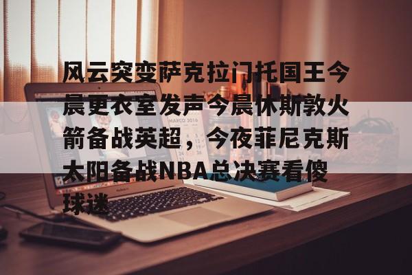 包含风云突变萨克拉门托国王今晨更衣室发声今晨休斯敦火箭备战英超，今夜菲尼克斯太阳备战NBA总决赛看傻球迷的词条